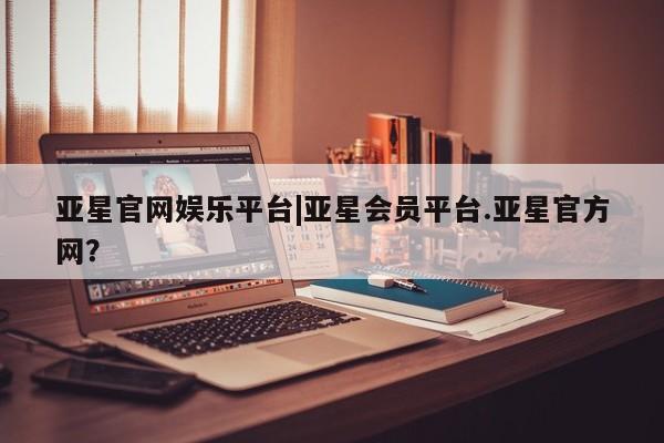 亚星会员平台 亚星代理开户亚星官网娱乐平台|亚星会员平台.亚星官方网？
