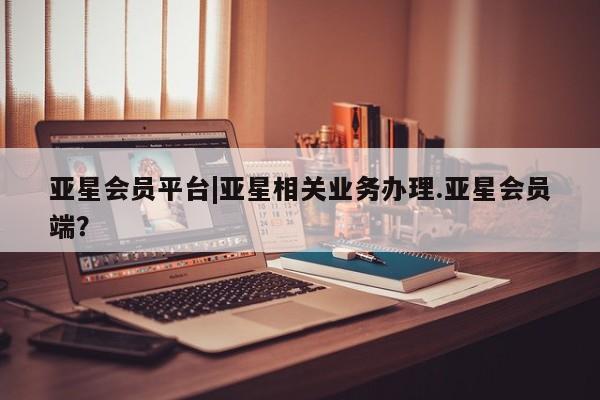 亚星会员平台 亚星代理开户亚星会员平台|亚星相关业务办理.亚星会员端？