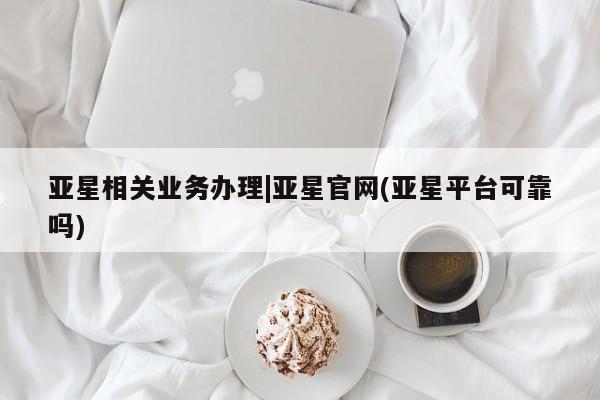 亚星会员平台 亚星代理开户亚星相关业务办理|亚星官网(亚星平台可靠吗)