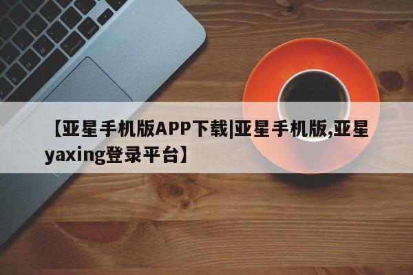 亚星会员平台 亚星代理开户【亚星手机版APP下载|亚星手机版,亚星yaxing登录平台】