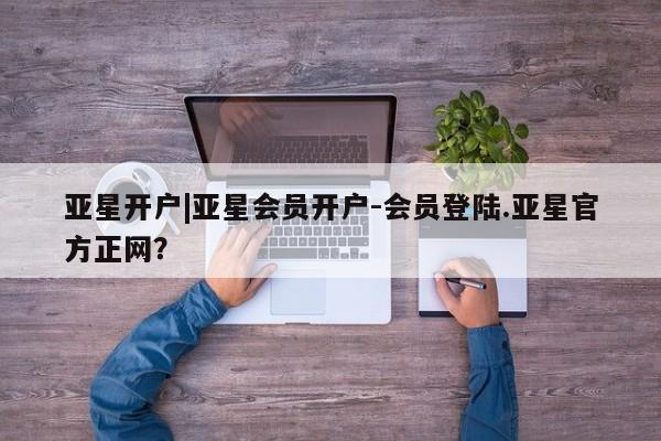 亚星会员平台 亚星代理开户亚星开户|亚星会员开户-会员登陆.亚星官方正网？
