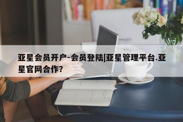 亚星会员平台 亚星代理开户亚星会员开户-会员登陆|亚星管理平台.亚星官网合作？