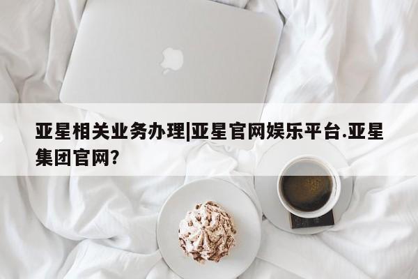 亚星会员平台 亚星代理开户亚星相关业务办理|亚星官网娱乐平台.亚星集团官网？