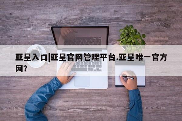 亚星会员平台 亚星代理开户亚星入口|亚星官网管理平台.亚星唯一官方网？