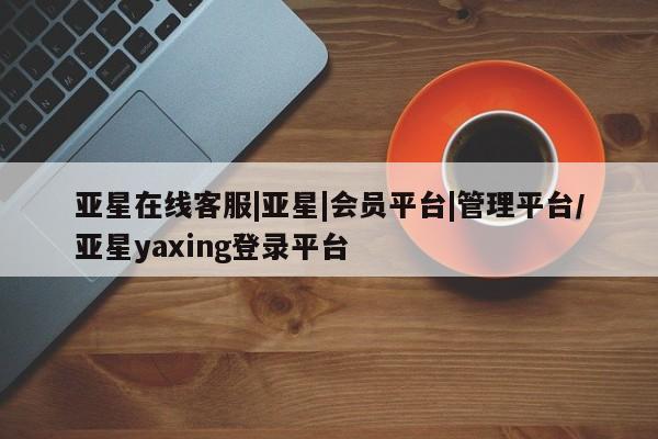 亚星会员平台 亚星代理开户亚星在线客服|亚星|会员平台|管理平台/亚星yaxing登录平台
