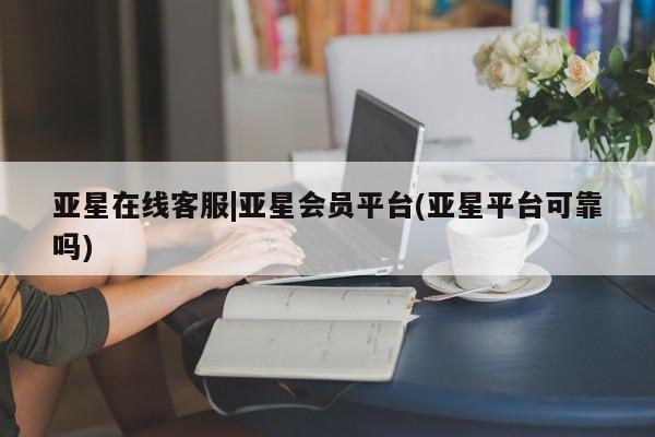 亚星会员平台 亚星代理开户亚星在线客服|亚星会员平台(亚星平台可靠吗)