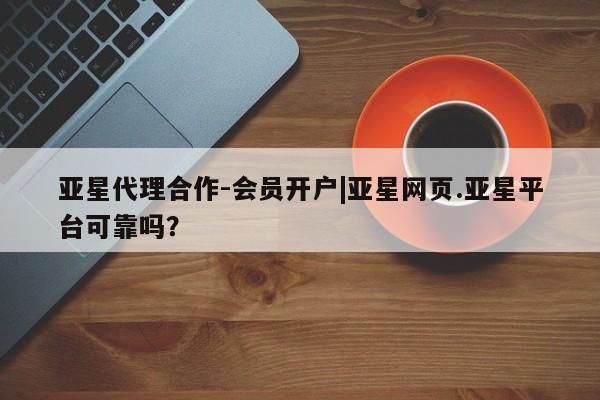 亚星会员平台 亚星代理开户亚星代理合作-会员开户|亚星网页.亚星平台可靠吗？