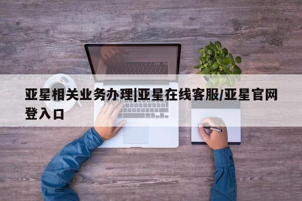 亚星会员平台 亚星代理开户亚星相关业务办理|亚星在线客服/亚星官网登入口