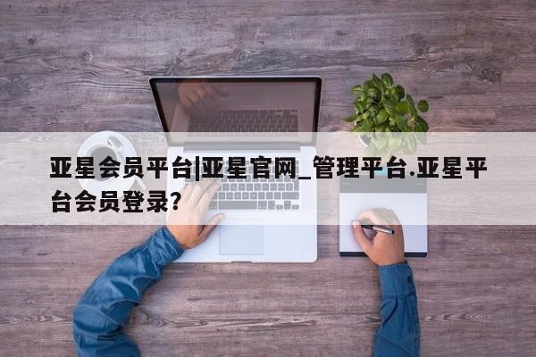 亚星会员平台 亚星代理开户亚星会员平台|亚星官网_管理平台.亚星平台会员登录？