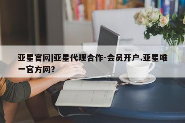 亚星会员平台 亚星代理开户亚星官网|亚星代理合作-会员开户.亚星唯一官方网？