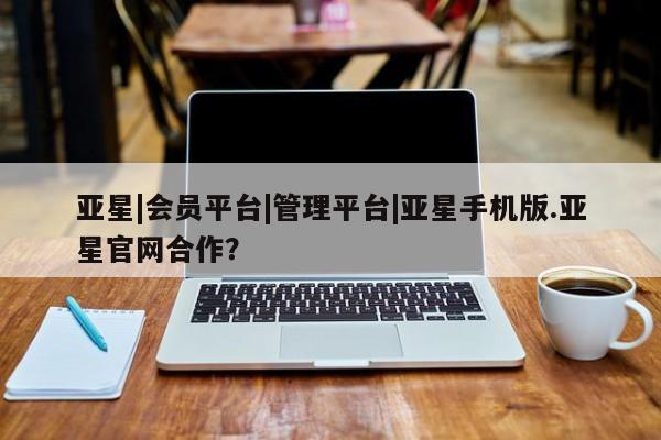 亚星会员平台 亚星代理开户亚星|会员平台|管理平台|亚星手机版.亚星官网合作？