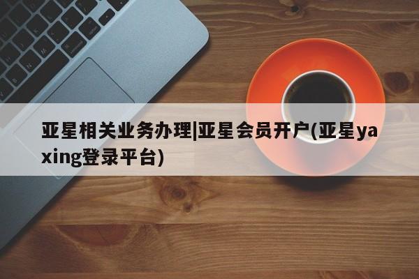 亚星会员平台 亚星代理开户亚星相关业务办理|亚星会员开户(亚星yaxing登录平台)
