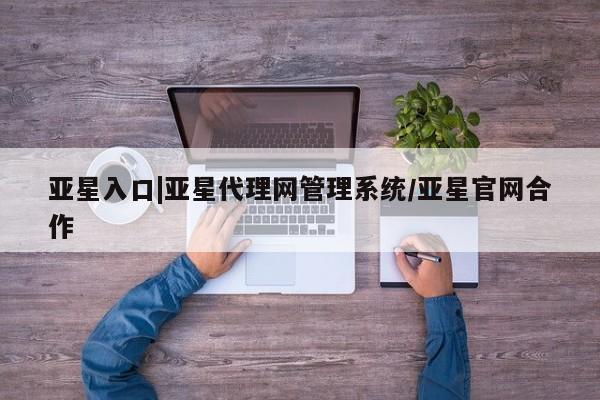 亚星会员平台 亚星代理开户亚星入口|亚星代理网管理系统/亚星官网合作