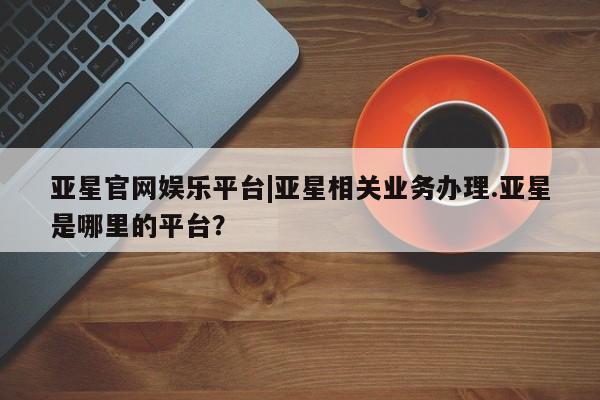 亚星会员平台 亚星代理开户亚星官网娱乐平台|亚星相关业务办理.亚星是哪里的平台？