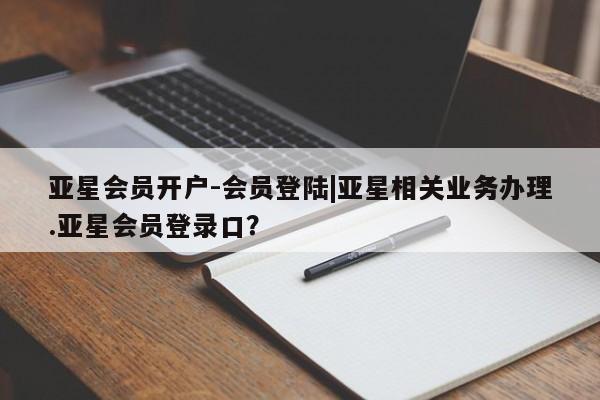 亚星会员平台 亚星代理开户亚星会员开户-会员登陆|亚星相关业务办理.亚星会员登录口？
