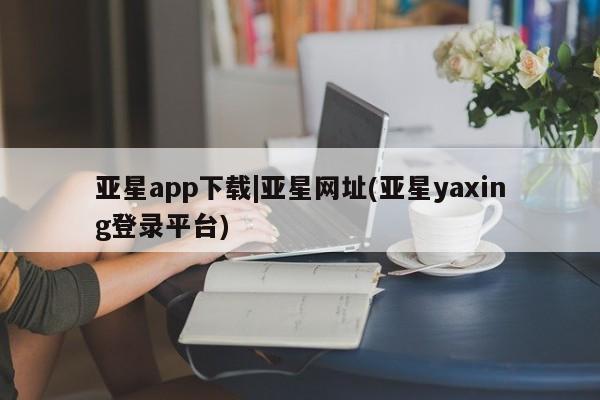 亚星会员平台 亚星代理开户亚星app下载|亚星网址(亚星yaxing登录平台)