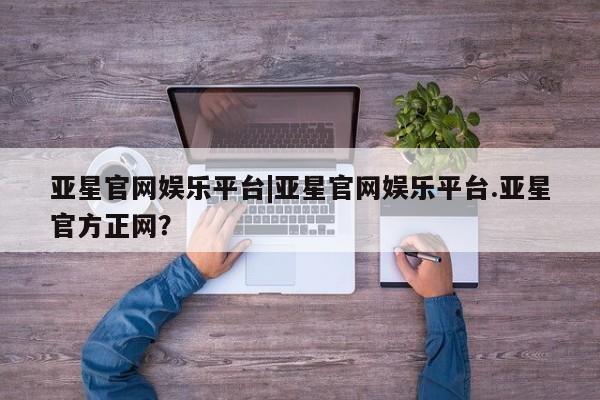 亚星会员平台 亚星代理开户亚星官网娱乐平台|亚星官网娱乐平台.亚星官方正网？