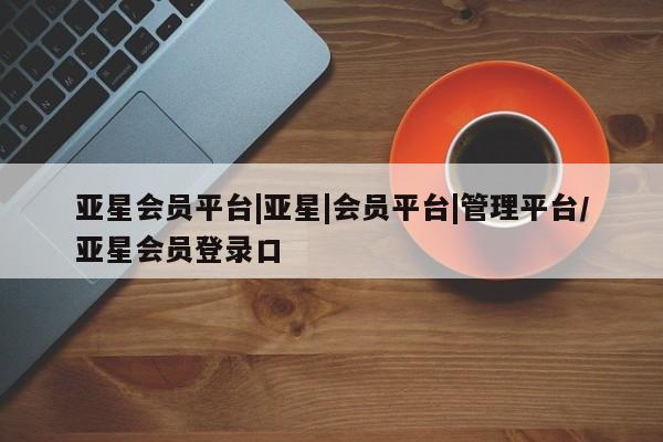 亚星会员平台 亚星代理开户亚星会员平台|亚星|会员平台|管理平台/亚星会员登录口