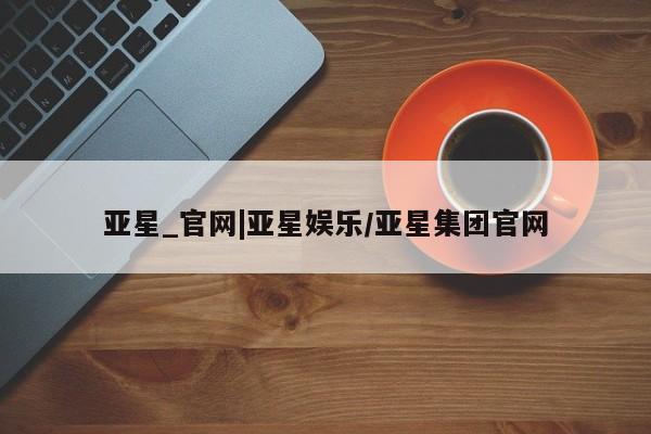 亚星会员平台 亚星代理开户亚星_官网|亚星娱乐/亚星集团官网