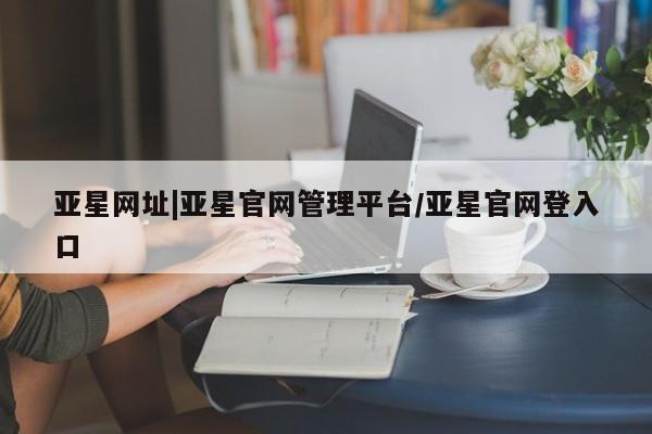 亚星会员平台 亚星代理开户亚星网址|亚星官网管理平台/亚星官网登入口