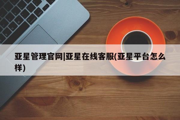 亚星会员平台 亚星代理开户亚星管理官网|亚星在线客服(亚星平台怎么样)